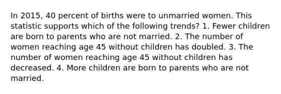 In 2015, 40 percent of births were to unmarried women. This statistic supports which of the following trends? 1. Fewer children are born to parents who are not married. 2. The number of women reaching age 45 without children has doubled. 3. The number of women reaching age 45 without children has decreased. 4. More children are born to parents who are not married.