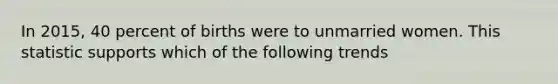 In 2015, 40 percent of births were to unmarried women. This statistic supports which of the following trends