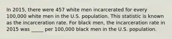 In 2015, there were 457 white men incarcerated for every 100,000 white men in the U.S. population. This statistic is known as the incarceration rate. For black men, the incarceration rate in 2015 was _____ per 100,000 black men in the U.S. population.