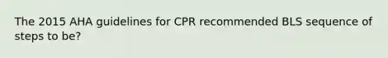 The 2015 AHA guidelines for CPR recommended BLS sequence of steps to be?