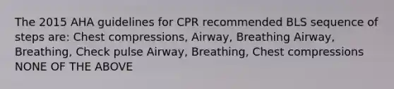 The 2015 AHA guidelines for CPR recommended BLS sequence of steps are: Chest compressions, Airway, Breathing Airway, Breathing, Check pulse Airway, Breathing, Chest compressions NONE OF THE ABOVE