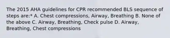 The 2015 AHA guidelines for CPR recommended BLS sequence of steps are:* A. Chest compressions, Airway, Breathing B. None of the above C. Airway, Breathing, Check pulse D. Airway, Breathing, Chest compressions