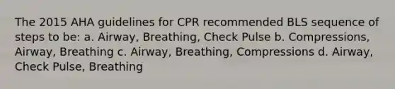 The 2015 AHA guidelines for CPR recommended BLS sequence of steps to be: a. Airway, Breathing, Check Pulse b. Compressions, Airway, Breathing c. Airway, Breathing, Compressions d. Airway, Check Pulse, Breathing