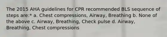 The 2015 AHA guidelines for CPR recommended BLS sequence of steps are:* a. Chest compressions, Airway, Breathing b. None of the above c. Airway, Breathing, Check pulse d. Airway, Breathing, Chest compressions