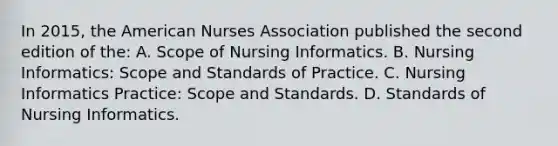 In 2015, the American Nurses Association published the second edition of the: A. Scope of Nursing Informatics. B. Nursing Informatics: Scope and Standards of Practice. C. Nursing Informatics Practice: Scope and Standards. D. Standards of Nursing Informatics.