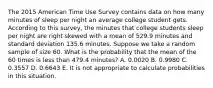 The 2015 American Time Use Survey contains data on how many minutes of sleep per night an average college student gets. According to this survey, the minutes that college students sleep per night are right skewed with a mean of 529.9 minutes and standard deviation 135.6 minutes. Suppose we take a random sample of size 60. What is the probability that the mean of the 60 times is less than 479.4 minutes? A. 0.0020 B. 0.9980 C. 0.3557 D. 0.6643 E. It is not appropriate to calculate probabilities in this situation.