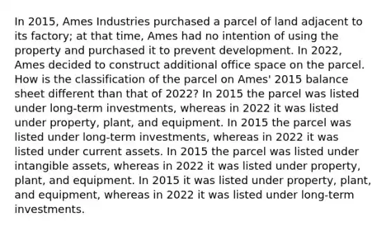 In 2015, Ames Industries purchased a parcel of land adjacent to its factory; at that time, Ames had no intention of using the property and purchased it to prevent development. In 2022, Ames decided to construct additional office space on the parcel. How is the classification of the parcel on Ames' 2015 balance sheet different than that of 2022? In 2015 the parcel was listed under long-term investments, whereas in 2022 it was listed under property, plant, and equipment. In 2015 the parcel was listed under long-term investments, whereas in 2022 it was listed under current assets. In 2015 the parcel was listed under intangible assets, whereas in 2022 it was listed under property, plant, and equipment. In 2015 it was listed under property, plant, and equipment, whereas in 2022 it was listed under long-term investments.