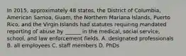 In 2015, approximately 48 states, the District of Columbia, American Samoa, Guam, the Northern Mariana Islands, Puerto Rico, and the Virgin Islands had statutes requiring mandated reporting of abuse by ______ in the medical, social service, school, and law enforcement fields. A. designated professionals B. all employees C. staff members D. PhDs