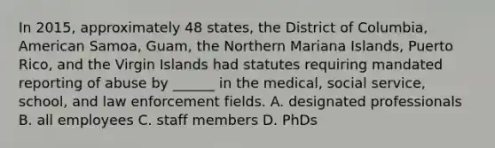 In 2015, approximately 48 states, the District of Columbia, American Samoa, Guam, the Northern Mariana Islands, Puerto Rico, and the Virgin Islands had statutes requiring mandated reporting of abuse by ______ in the medical, social service, school, and law enforcement fields. A. designated professionals B. all employees C. staff members D. PhDs