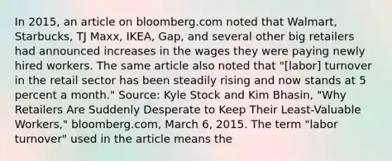 In​ 2015, an article on bloomberg.com noted that​ Walmart, Starbucks, TJ​ Maxx, IKEA,​ Gap, and several other big retailers had announced increases in the wages they were paying newly hired workers. The same article also noted that​ "[labor] turnover in the retail sector has been steadily rising and now stands at 5 percent a​ month." Source​: Kyle Stock and Kim​ Bhasin, "Why Retailers Are Suddenly Desperate to Keep Their​ Least-Valuable Workers," bloomberg.com​, March​ 6, 2015. The term​ "labor turnover" used in the article means the