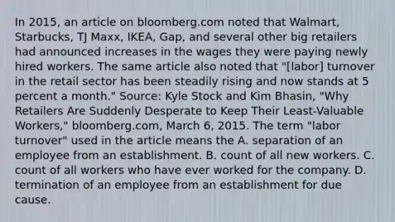 In​ 2015, an article on bloomberg.com noted that​ Walmart, Starbucks, TJ​ Maxx, IKEA,​ Gap, and several other big retailers had announced increases in the wages they were paying newly hired workers. The same article also noted that​ "[labor] turnover in the retail sector has been steadily rising and now stands at 5 percent a​ month." Source​: Kyle Stock and Kim​ Bhasin, "Why Retailers Are Suddenly Desperate to Keep Their​ Least-Valuable Workers," bloomberg.com​, March​ 6, 2015. The term​ "labor turnover" used in the article means the A. separation of an employee from an establishment. B. count of all new workers. C. count of all workers who have ever worked for the company. D. termination of an employee from an establishment for due cause.