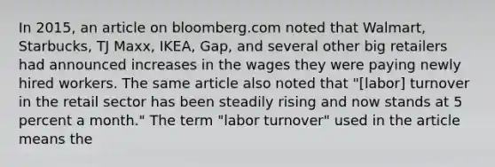 In​ 2015, an article on bloomberg.com noted that​ Walmart, Starbucks, TJ​ Maxx, IKEA,​ Gap, and several other big retailers had announced increases in the wages they were paying newly hired workers. The same article also noted that​ "[labor] turnover in the retail sector has been steadily rising and now stands at 5 percent a​ month." The term​ "labor turnover" used in the article means the