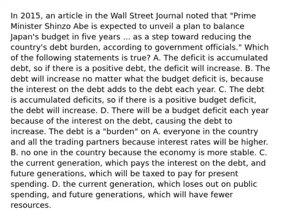 In​ 2015, an article in the Wall Street Journal noted that​ "Prime Minister Shinzo Abe is expected to unveil a plan to balance​ Japan's budget in five years ... as a step toward reducing the​ country's debt​ burden, according to government​ officials." Which of the following statements is​ true? A. The deficit is accumulated​ debt, so if there is a positive​ debt, the deficit will increase. B. The debt will increase no matter what the budget deficit​ is, because the interest on the debt adds to the debt each year. C. The debt is accumulated​ deficits, so if there is a positive budget​ deficit, the debt will increase. D. There will be a budget deficit each year because of the interest on the​ debt, causing the debt to increase. The debt is a​ "burden" on A. everyone in the country and all the trading partners because interest rates will be higher. B. no one in the country because the economy is more stable. C. the current​ generation, which pays the interest on the​ debt, and future​ generations, which will be taxed to pay for present spending. D. the current​ generation, which loses out on public​ spending, and future​ generations, which will have fewer resources.