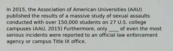 In 2015, the Association of American Universities (AAU) published the results of a massive study of sexual assaults conducted with over 150,000 students on 27 U.S. college campuses (AAU, 2015) Furthermore, only ____ of even the most serious incidents were reported to an official law enforcement agency or campus Title IX office.