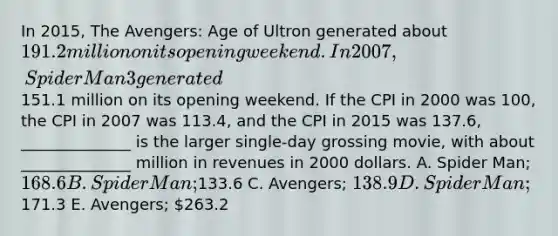 In 2015, The Avengers: Age of Ultron generated about 191.2 million on its opening weekend. In 2007, Spider Man 3 generated151.1 million on its opening weekend. If the CPI in 2000 was 100, the CPI in 2007 was 113.4, and the CPI in 2015 was 137.6, ______________ is the larger single-day grossing movie, with about ______________ million in revenues in 2000 dollars. A. Spider Man; 168.6 B. Spider Man;133.6 C. Avengers; 138.9 D. Spider Man;171.3 E. Avengers; 263.2