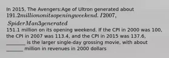 In 2015, The Avengers:Age of Ultron generated about 191.2 million on its opening weekend. I 2007, Spider Man 3 generated151.1 million on its opening weekend. If the CPI in 2000 was 100, the CPI in 2007 was 113.4, and the CPI in 2015 was 137.6, ________ is the larger single-day grossing movie, with about _______ million in revenues in 2000 dollars