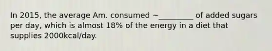 In 2015, the average Am. consumed ~_________ of added sugars per day, which is almost 18% of the energy in a diet that supplies 2000kcal/day.