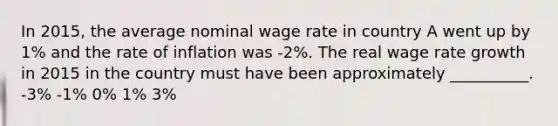 In 2015, the average nominal wage rate in country A went up by 1% and the rate of inflation was -2%. The real wage rate growth in 2015 in the country must have been approximately __________. -3% -1% 0% 1% 3%