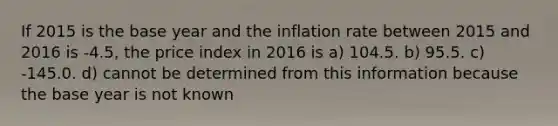 If 2015 is the base year and the inflation rate between 2015 and 2016 is -4.5, the price index in 2016 is a) 104.5. b) 95.5. c) -145.0. d) cannot be determined from this information because the base year is not known