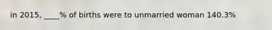 in 2015, ____% of births were to unmarried woman 140.3%