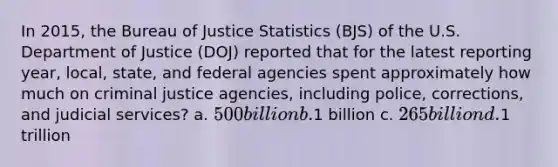 In 2015, the Bureau of Justice Statistics (BJS) of the U.S. Department of Justice (DOJ) reported that for the latest reporting year, local, state, and federal agencies spent approximately how much on criminal justice agencies, including police, corrections, and judicial services? a. 500 billion b.1 billion c. 265 billion d.1 trillion