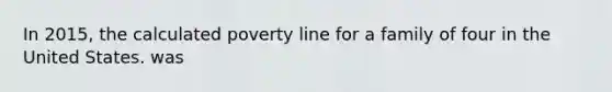 In 2015, the calculated poverty line for a family of four in the United States. was