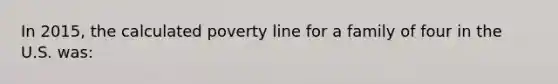 In 2015, the calculated poverty line for a family of four in the U.S. was:​