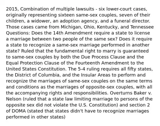 2015, Combination of multiple lawsuits - six lower-court cases, originally representing sixteen same-sex couples, seven of their children, a widower, an adoption agency, and a funeral director. Those cases came from Michigan, Ohio, Kentucky, and Tennessee Questions: Does the 14th Amendment require a state to license a marriage between two people of the same sex? Does it require a state to recognize a same-sex marriage performed in another state? Ruled that the fundamental right to marry is guaranteed to same-sex couples by both the Due Process Clause and the Equal Protection Clause of the Fourteenth Amendment to the United States Constitution. The 5-4 ruling requires all fifty states, the District of Columbia, and the Insular Areas to perform and recognize the marriages of same-sex couples on the same terms and conditions as the marriages of opposite-sex couples, with all the accompanying rights and responsibilities. Overturns Baker v. Nelson (ruled that a state law limiting marriage to persons of the opposite sex did not violate the U.S. Constitution) and section 2 of DOMA (stated that states didn't have to recognize marriages performed in other states)