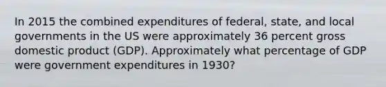 In 2015 the combined expenditures of federal, state, and local governments in the US were approximately 36 percent gross domestic product (GDP). Approximately what percentage of GDP were government expenditures in 1930?