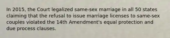 In 2015, the Court legalized same-sex marriage in all 50 states claiming that the refusal to issue marriage licenses to same-sex couples violated the 14th Amendment's equal protection and due process clauses.