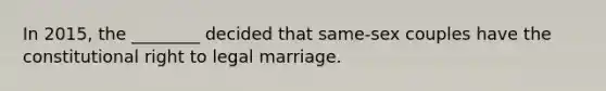 In 2015, the ________ decided that same-sex couples have the constitutional right to legal marriage.