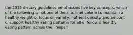 the 2015 dietary guidelines emphasizes five key concepts. which of the following is not one of them a. limit calorie to maintain a healthy weight b. focus on variety, nutrient density and amount c. support healthy eating patterns for all d. follow a healthy eating pattern across the lifespan