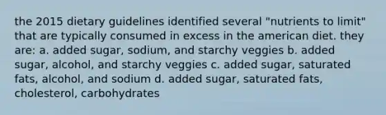 the 2015 dietary guidelines identified several "nutrients to limit" that are typically consumed in excess in the american diet. they are: a. added sugar, sodium, and starchy veggies b. added sugar, alcohol, and starchy veggies c. added sugar, saturated fats, alcohol, and sodium d. added sugar, saturated fats, cholesterol, carbohydrates