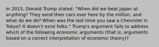 In 2015, Donald Trump stated. "When did we beat Japan at anything? They send their cars over here by the million, and what do we do? When was the last time you saw a Chevrolet in Tokyo? It doesn't exist folks." Trump's argument fails to address which of the following economic arguments (that is, arguments based on a correct interpretation of economic theory)?