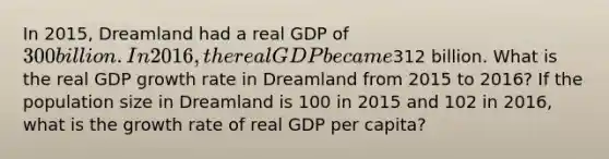 In 2015, Dreamland had a real GDP of 300 billion. In 2016, the real GDP became312 billion. What is the real GDP growth rate in Dreamland from 2015 to 2016? If the population size in Dreamland is 100 in 2015 and 102 in 2016, what is the growth rate of real GDP per capita?