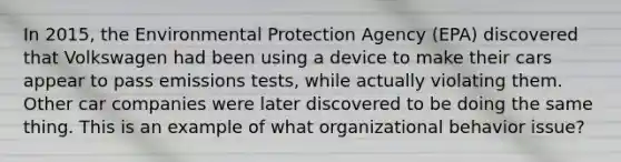 In 2015, the Environmental Protection Agency (EPA) discovered that Volkswagen had been using a device to make their cars appear to pass emissions tests, while actually violating them. Other car companies were later discovered to be doing the same thing. This is an example of what organizational behavior issue?