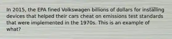 In 2015, the EPA fined Volkswagen billions of dollars for installing devices that helped their cars cheat on emissions test standards that were implemented in the 1970s. This is an example of what?