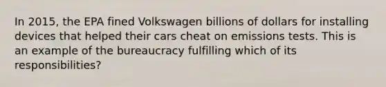 In 2015, the EPA fined Volkswagen billions of dollars for installing devices that helped their cars cheat on emissions tests. This is an example of the bureaucracy fulfilling which of its responsibilities?