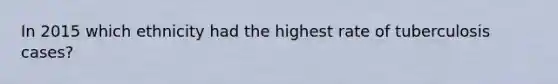 In 2015 which ethnicity had the highest rate of tuberculosis cases?