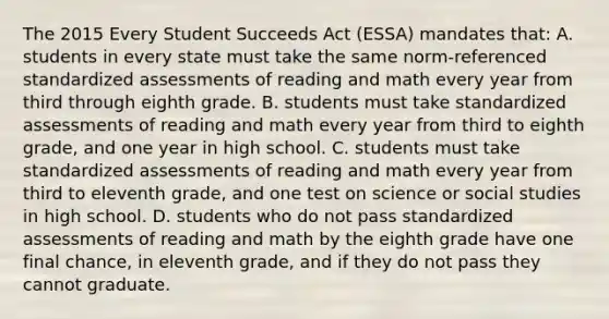 The 2015 Every Student Succeeds Act​ (ESSA) mandates​ that: A. students in every state must take the same​ norm-referenced standardized assessments of reading and math every year from third through eighth grade. B. students must take standardized assessments of reading and math every year from third to eighth​ grade, and one year in high school. C. students must take standardized assessments of reading and math every year from third to eleventh​ grade, and one test on science or social studies in high school. D. students who do not pass standardized assessments of reading and math by the eighth grade have one final​ chance, in eleventh​ grade, and if they do not pass they cannot graduate.