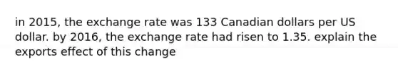 in 2015, the exchange rate was 133 Canadian dollars per US dollar. by 2016, the exchange rate had risen to 1.35. explain the exports effect of this change