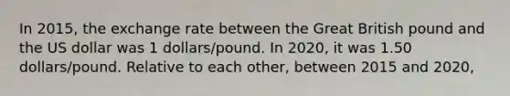 In 2015, the exchange rate between the Great British pound and the US dollar was 1 dollars/pound. In 2020, it was 1.50 dollars/pound. Relative to each other, between 2015 and 2020,