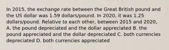 In 2015, the exchange rate between the Great British pound and the US dollar was 1.59 dollars/pound. In 2020, it was 1.25 dollars/pound. Relative to each other, between 2015 and 2020, A. the pound depreciated and the dollar appreciated B. the pound appreciated and the dollar depreciated C. both currencies depreciated D. both currencies appreciated