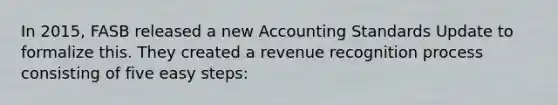 In 2015, FASB released a new Accounting Standards Update to formalize this. They created a revenue recognition process consisting of five easy steps: