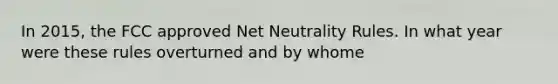 In 2015, the FCC approved Net Neutrality Rules. In what year were these rules overturned and by whome