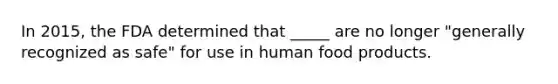 In 2015, the FDA determined that _____ are no longer "generally recognized as safe" for use in human food products.