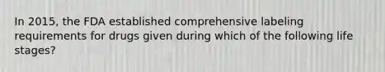 In 2015, the FDA established comprehensive labeling requirements for drugs given during which of the following life stages?