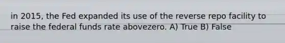 in 2015, the Fed expanded its use of the reverse repo facility to raise the federal funds rate abovezero. A) True B) False