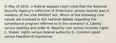 In May of 2015, a federal appeals court ruled that the National Security Agency's collection of Americans' phone records was in violation of the USA PATRIOT Act. Which of the following core values are involved in the national debate regarding the surveillance program referred to in this scenario? A. Liberty versus stability and order B. Majority rule versus minority rights C. States' rights versus federal authority D. Common good versus freedom of expression