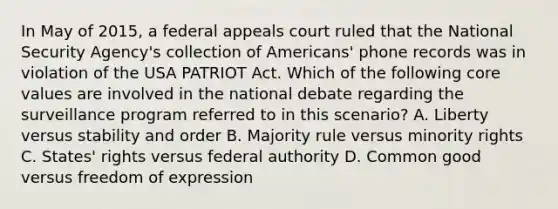 In May of 2015, a federal appeals court ruled that the National Security Agency's collection of Americans' phone records was in violation of the USA PATRIOT Act. Which of the following core values are involved in the national debate regarding the surveillance program referred to in this scenario? A. Liberty versus stability and order B. Majority rule versus minority rights C. States' rights versus federal authority D. Common good versus freedom of expression